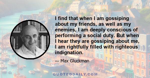 I find that when I am gossiping about my friends, as well as my enemies, I am deeply conscious of performing a social duty. But when I hear they are gossiping about me, I am rightfully filled with righteous indignation.