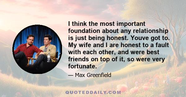 I think the most important foundation about any relationship is just being honest. Youve got to. My wife and I are honest to a fault with each other, and were best friends on top of it, so were very fortunate.