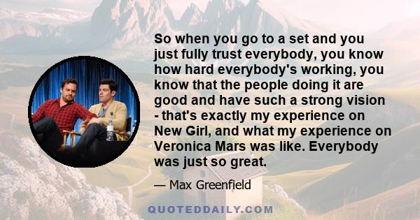 So when you go to a set and you just fully trust everybody, you know how hard everybody's working, you know that the people doing it are good and have such a strong vision - that's exactly my experience on New Girl, and 