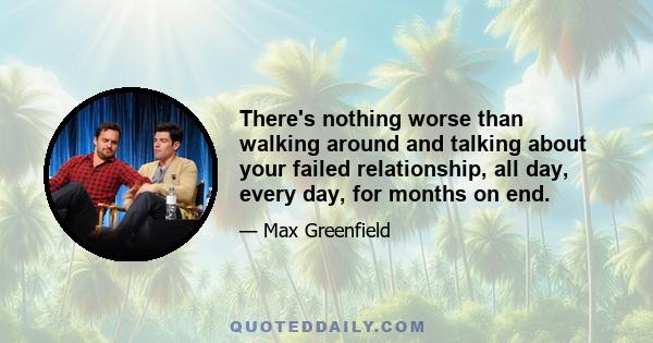 There's nothing worse than walking around and talking about your failed relationship, all day, every day, for months on end.