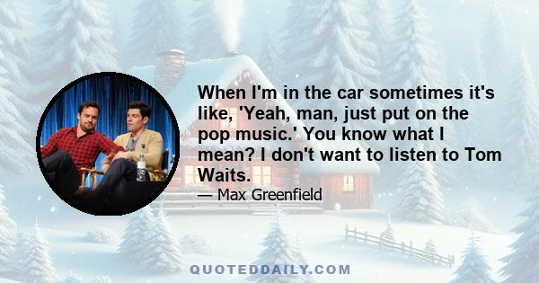 When I'm in the car sometimes it's like, 'Yeah, man, just put on the pop music.' You know what I mean? I don't want to listen to Tom Waits.