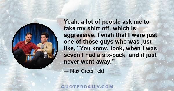 Yeah, a lot of people ask me to take my shirt off, which is aggressive. I wish that I were just one of those guys who was just like, You know, look, when I was seven I had a six-pack, and it just never went away.