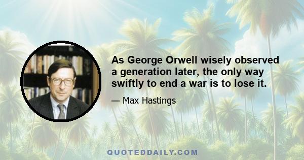 As George Orwell wisely observed a generation later, the only way swiftly to end a war is to lose it.