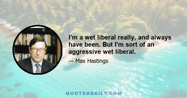 I'm a wet liberal really, and always have been. But I'm sort of an aggressive wet liberal.