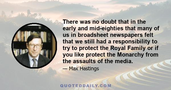 There was no doubt that in the early and mid-eighties that many of us in broadsheet newspapers felt that we still had a responsibility to try to protect the Royal Family or if you like protect the Monarchy from the