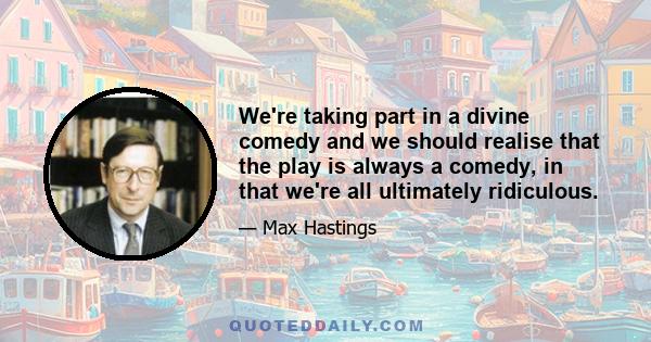 We're taking part in a divine comedy and we should realise that the play is always a comedy, in that we're all ultimately ridiculous.