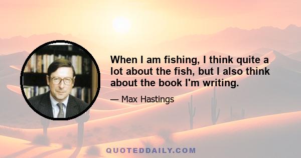 When I am fishing, I think quite a lot about the fish, but I also think about the book I'm writing.