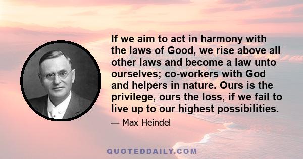 If we aim to act in harmony with the laws of Good, we rise above all other laws and become a law unto ourselves; co-workers with God and helpers in nature. Ours is the privilege, ours the loss, if we fail to live up to