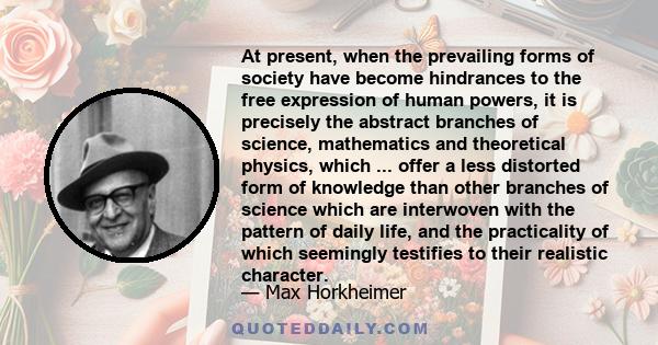 At present, when the prevailing forms of society have become hindrances to the free expression of human powers, it is precisely the abstract branches of science, mathematics and theoretical physics, which ... offer a