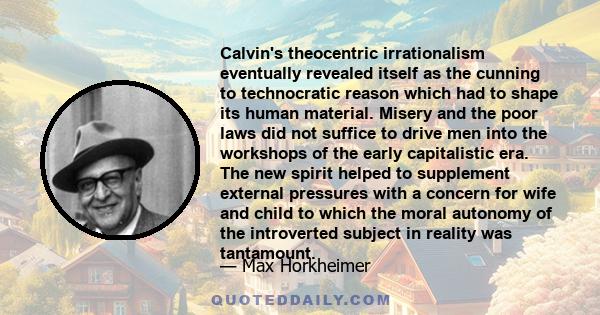 Calvin's theocentric irrationalism eventually revealed itself as the cunning to technocratic reason which had to shape its human material. Misery and the poor laws did not suffice to drive men into the workshops of the