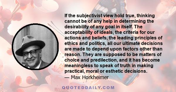 If the subjectivist view hold true, thinking cannot be of any help in determining the desirability of any goal in itself. The acceptability of ideals, the criteria for our actions and beliefs, the leading principles of