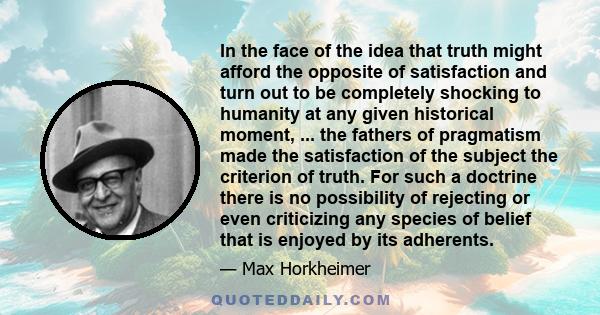 In the face of the idea that truth might afford the opposite of satisfaction and turn out to be completely shocking to humanity at any given historical moment, ... the fathers of pragmatism made the satisfaction of the