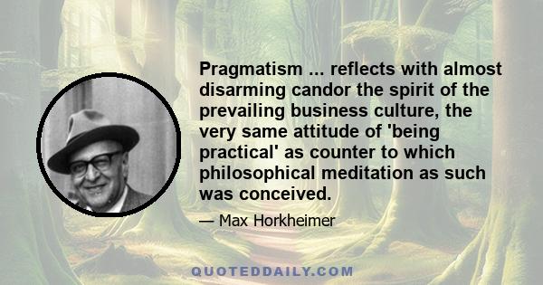 Pragmatism ... reflects with almost disarming candor the spirit of the prevailing business culture, the very same attitude of 'being practical' as counter to which philosophical meditation as such was conceived.