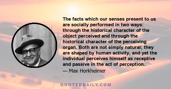 The facts which our senses present to us are socially performed in two ways: through the historical character of the object perceived and through the historical character of the perceiving organ. Both are not simply