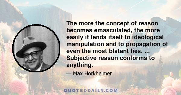 The more the concept of reason becomes emasculated, the more easily it lends itself to ideological manipulation and to propagation of even the most blatant lies. ... Subjective reason conforms to anything.