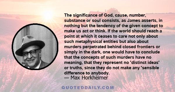 The significance of God, cause, number, substance or soul consists, as James asserts, in nothing but the tendency of the given concept to make us act or think. If the world should reach a point at which it ceases to