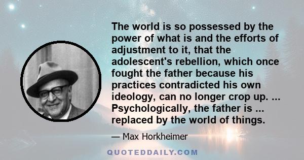 The world is so possessed by the power of what is and the efforts of adjustment to it, that the adolescent's rebellion, which once fought the father because his practices contradicted his own ideology, can no longer