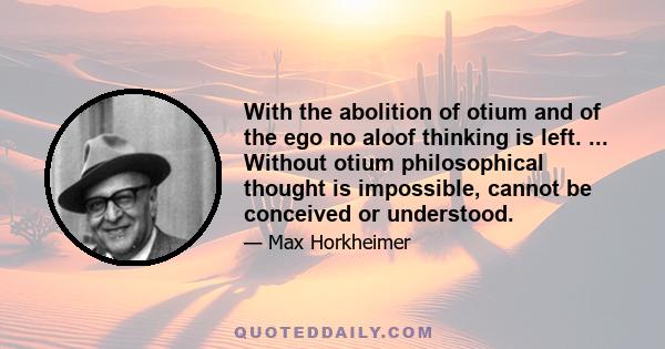 With the abolition of otium and of the ego no aloof thinking is left. ... Without otium philosophical thought is impossible, cannot be conceived or understood.