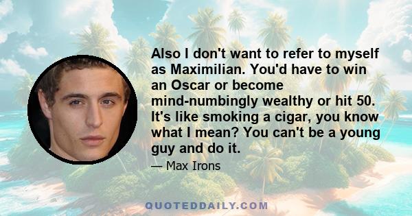 Also I don't want to refer to myself as Maximilian. You'd have to win an Oscar or become mind-numbingly wealthy or hit 50. It's like smoking a cigar, you know what I mean? You can't be a young guy and do it.