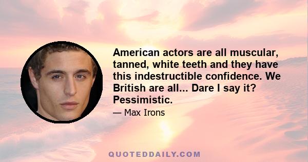 American actors are all muscular, tanned, white teeth and they have this indestructible confidence. We British are all... Dare I say it? Pessimistic.