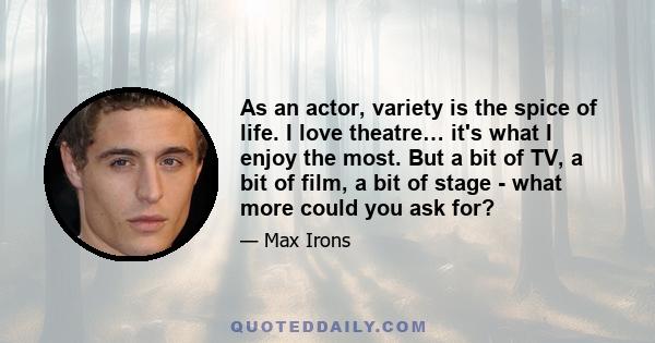 As an actor, variety is the spice of life. I love theatre… it's what I enjoy the most. But a bit of TV, a bit of film, a bit of stage - what more could you ask for?