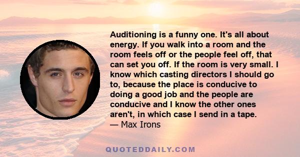 Auditioning is a funny one. It's all about energy. If you walk into a room and the room feels off or the people feel off, that can set you off. If the room is very small. I know which casting directors I should go to,