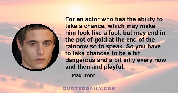 For an actor who has the ability to take a chance, which may make him look like a fool, but may end in the pot of gold at the end of the rainbow so to speak. So you have to take chances to be a bit dangerous and a bit