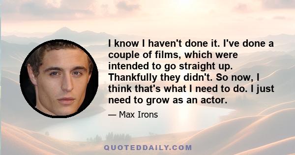 I know I haven't done it. I've done a couple of films, which were intended to go straight up. Thankfully they didn't. So now, I think that's what I need to do. I just need to grow as an actor.