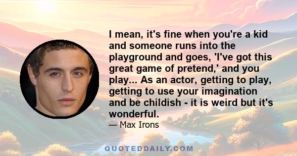 I mean, it's fine when you're a kid and someone runs into the playground and goes, 'I've got this great game of pretend,' and you play... As an actor, getting to play, getting to use your imagination and be childish -