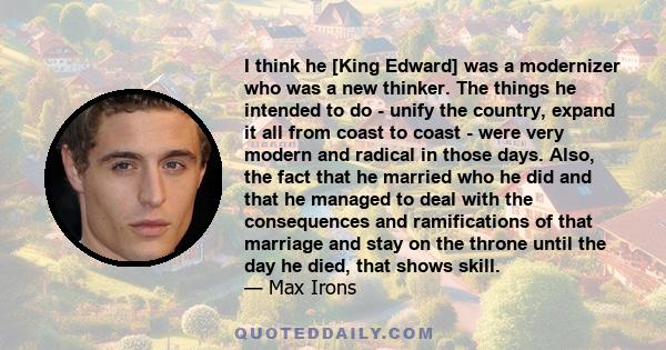 I think he [King Edward] was a modernizer who was a new thinker. The things he intended to do - unify the country, expand it all from coast to coast - were very modern and radical in those days. Also, the fact that he