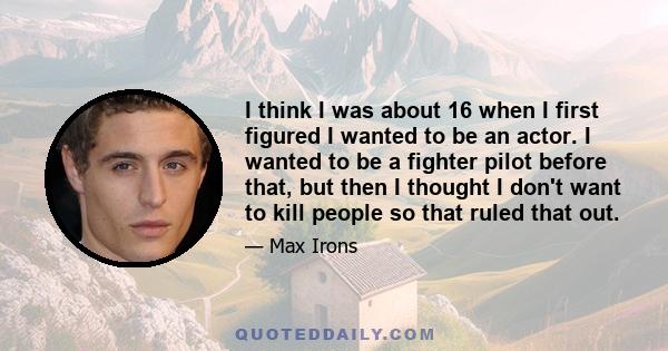 I think I was about 16 when I first figured I wanted to be an actor. I wanted to be a fighter pilot before that, but then I thought I don't want to kill people so that ruled that out.