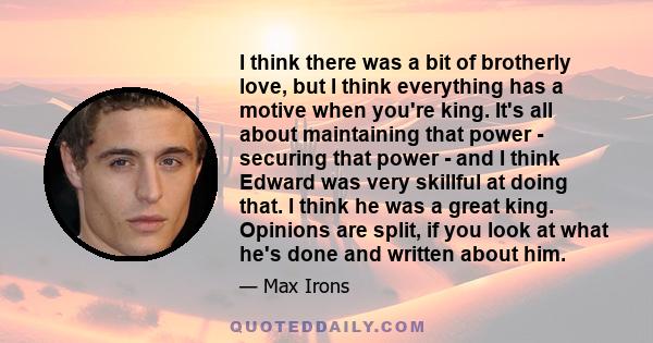 I think there was a bit of brotherly love, but I think everything has a motive when you're king. It's all about maintaining that power - securing that power - and I think Edward was very skillful at doing that. I think