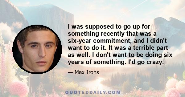 I was supposed to go up for something recently that was a six-year commitment, and I didn't want to do it. It was a terrible part as well. I don't want to be doing six years of something. I'd go crazy.