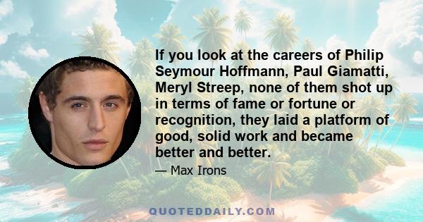 If you look at the careers of Philip Seymour Hoffmann, Paul Giamatti, Meryl Streep, none of them shot up in terms of fame or fortune or recognition, they laid a platform of good, solid work and became better and better.