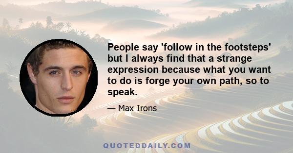 People say 'follow in the footsteps' but I always find that a strange expression because what you want to do is forge your own path, so to speak.