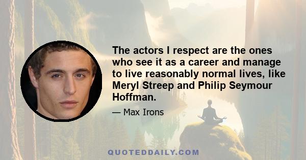 The actors I respect are the ones who see it as a career and manage to live reasonably normal lives, like Meryl Streep and Philip Seymour Hoffman.