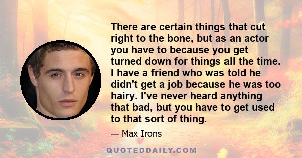 There are certain things that cut right to the bone, but as an actor you have to because you get turned down for things all the time. I have a friend who was told he didn't get a job because he was too hairy. I've never 