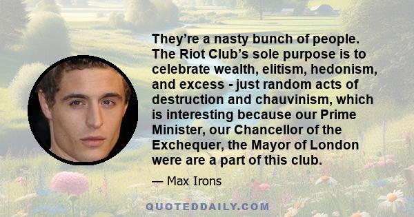 They’re a nasty bunch of people. The Riot Club’s sole purpose is to celebrate wealth, elitism, hedonism, and excess - just random acts of destruction and chauvinism, which is interesting because our Prime Minister, our