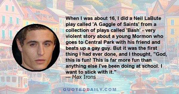 When I was about 16, I did a Neil LaBute play called 'A Gaggle of Saints' from a collection of plays called 'Bash' - very violent story about a young Mormon who goes to Central Park with his friend and beats up a gay