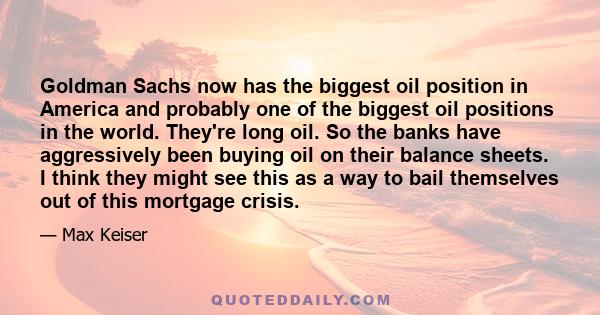 Goldman Sachs now has the biggest oil position in America and probably one of the biggest oil positions in the world. They're long oil. So the banks have aggressively been buying oil on their balance sheets. I think