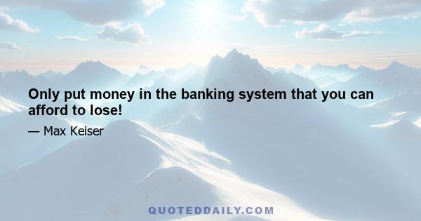 Only put money in the banking system that you can afford to lose!