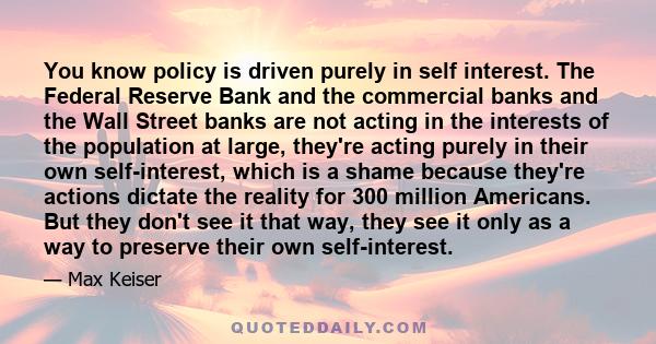 You know policy is driven purely in self interest. The Federal Reserve Bank and the commercial banks and the Wall Street banks are not acting in the interests of the population at large, they're acting purely in their