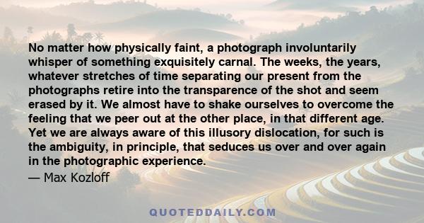 No matter how physically faint, a photograph involuntarily whisper of something exquisitely carnal. The weeks, the years, whatever stretches of time separating our present from the photographs retire into the