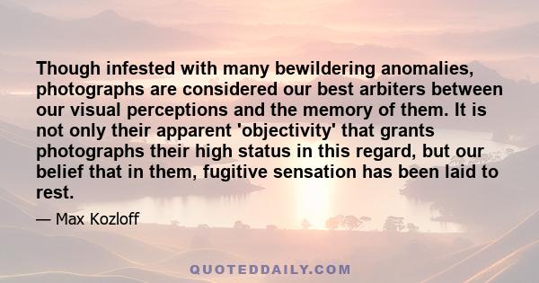 Though infested with many bewildering anomalies, photographs are considered our best arbiters between our visual perceptions and the memory of them. It is not only their apparent 'objectivity' that grants photographs