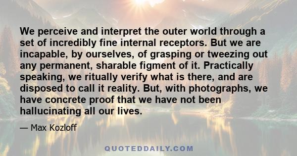 We perceive and interpret the outer world through a set of incredibly fine internal receptors. But we are incapable, by ourselves, of grasping or tweezing out any permanent, sharable figment of it. Practically speaking, 