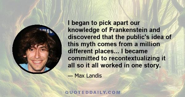 I began to pick apart our knowledge of Frankenstein and discovered that the public's idea of this myth comes from a million different places... I became committed to recontextualizing it all so it all worked in one