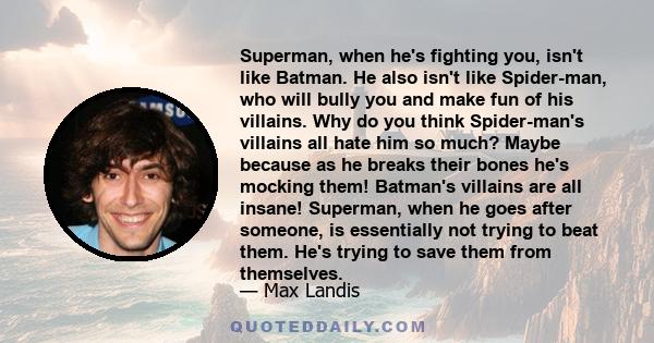 Superman, when he's fighting you, isn't like Batman. He also isn't like Spider-man, who will bully you and make fun of his villains. Why do you think Spider-man's villains all hate him so much? Maybe because as he