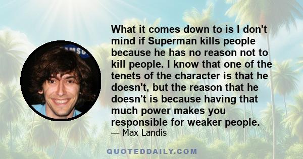 What it comes down to is I don't mind if Superman kills people because he has no reason not to kill people. I know that one of the tenets of the character is that he doesn't, but the reason that he doesn't is because