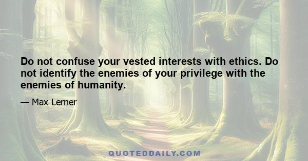 Do not confuse your vested interests with ethics. Do not identify the enemies of your privilege with the enemies of humanity.