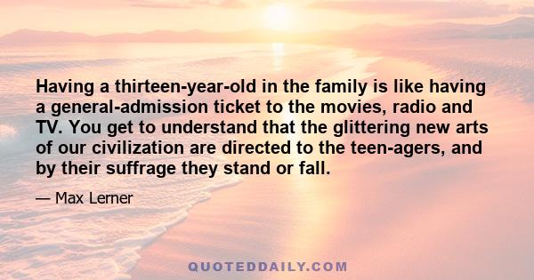 Having a thirteen-year-old in the family is like having a general-admission ticket to the movies, radio and TV. You get to understand that the glittering new arts of our civilization are directed to the teen-agers, and